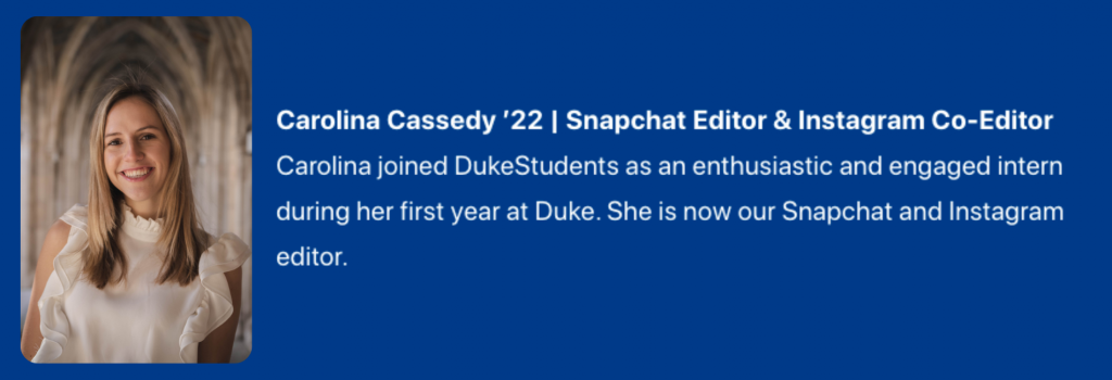 Photograph of Carolina Cassedy '22. Snapchat Editor & Instagram Co-Editor. Text:  Carolina joined DukeStudents as an enthusiastic and engaged intern during her first year at Duke. She is now our Snapchat and Instagram editor.