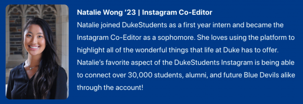 Photograph of Natalie Wong ’23. Instagram Co-Editor . Text: Natalie joined DukeStudents as a first year intern and became the Instagram Co-Editor as a sophomore. She loves using the platform to highlight all of the wonderful things that life at Duke has to offer. Natalie’s favorite aspect of the DukeStudents Instagram is being able to connect over 30,000 students, alumni, and future Blue Devils alike through the account!