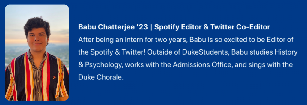 Photograph of Babu Chatterjee '23. Spotify Editor & Twitter Co-Editor. Text:  After being an intern for two years, Babu is so excited to be Editor of the Spotify & Twitter! Outside of DukeStudents, Babu studies History & Psychology, works with the Admissions Office, and sings with the Duke Chorale.