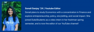 Photograph of Sonali Sanjay '24. Facebook & YouTube Co-Editor. Text:  Sonali plans to study Economics with a concentration in Finance and explore entrepreneurship, policy, storytelling, and social impact. She joined DukeStudents as a video intern in her freshman spring semester, and is now the co-editor of YouTube and Facebook!